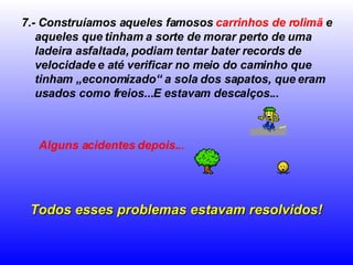7.- Construíamos aqueles famosos  carrinhos de rolimã  e aqueles que tinham a sorte de morar perto de uma ladeira asfaltada, podiam tentar bater records de velocidade e até verificar no meio do caminho que tinham „economizado“ a sola dos sapatos, que eram usados como freios...E estavam descalços... Alguns acidentes depois...   Todos esses problemas estavam resolvidos! 