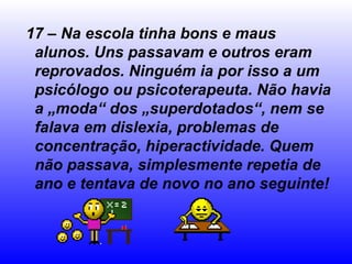 17 – Na escola tinha bons e maus alunos. Uns passavam e outros eram reprovados. Ninguém ia por isso a um psicólogo ou psicoterapeuta. Não havia a „moda“ dos „superdotados“, nem se falava em dislexia, problemas de concentração, hiperactividade. Quem não passava, simplesmente repetia de ano e tentava de novo no ano seguinte! 