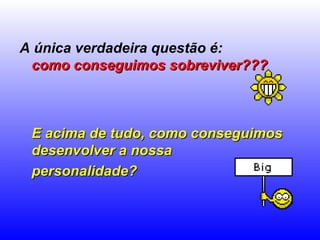 A única verdadeira questão é:  como conseguimos sobreviver???   E acima de tudo, como conseguimos desenvolver a nossa  personalidade?   