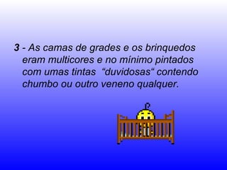 3  - As camas de grades e os brinquedos eram multicores e no mínimo pintados com umas tintas  “duvidosas“ contendo chumbo ou outro veneno qualquer. 