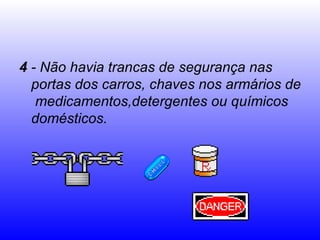 4  - Não havia trancas de segurança nas portas dos carros, chaves nos armários de  medicamentos,detergentes ou químicos domésticos.  