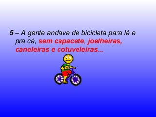5  – A gente andava de bicicleta para lá e pra cá,  sem capacete ,  joelheiras, caneleiras e cotuveleiras... 