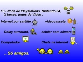 13 - Nada de Playstations, Nintendo 64, X boxes, jogos de Vídeo ,  Internet por satélite,  videocassete,  Dolby surround,  celular com câmera  Computador  Chats na Internet  ...  Só amigos .   