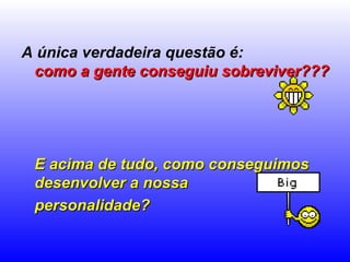 A única verdadeira questão é:  como a gente conseguiu sobreviver???   E acima de tudo, como conseguimos desenvolver a nossa  personalidade?   