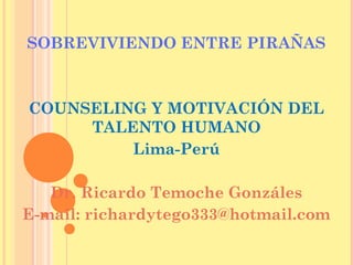 SOBREVIVIENDO ENTRE PIRAÑAS

COUNSELING Y MOTIVACIÓN DEL
TALENTO HUMANO
Lima-Perú
Dr. Ricardo Temoche Gonzáles
E-mail: richardytego333@hotmail.com

 