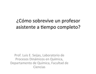 ¿Cómo	
  sobrevive	
  un	
  profesor	
  
asistente	
  a	
  3empo	
  completo?	
  
Prof.	
  Luis	
  E.	
  Seijas,	
  Laboratorio	
  de	
  
Procesos	
  Dinámicos	
  en	
  Química,	
  
Departamento	
  de	
  Química,	
  Facultad	
  de	
  
Ciencias	
  
 