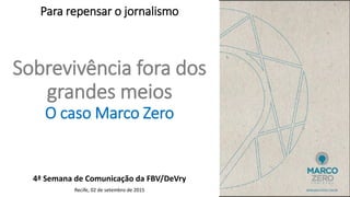 Sobrevivência fora dos
grandes meios
O caso Marco Zero
4ª Semana de Comunicação da FBV/DeVry
Recife, 02 de setembro de 2015
Para repensar o jornalismo
 
