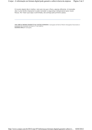 Conjur - A informação em formato digital pode garantir a sobrevivência da empresa            Página 2 de 2



        O mundo digital não é melhor, nem pior do que o físico, apenas diferente. A transição
        não é uma tarefa impossível e pode conceder a segurança indispensável para riscos
        físicos. Por maior que seja a caminhada, ela começa pelo primeiro passo.




        ANA AMELIA MENNA BARRETO DE CASTRO FERREIRA é advogada de Barros Ribeiro Advogados Associados e
        presidente da Comissão de Direito e TI da OAB-RJ.
        RODRIGO MELO é advogado.




http://www.conjur.com.br/2012-mar-07/informacao-formato-digital-garantir-sobreviv... 10/03/2012
 