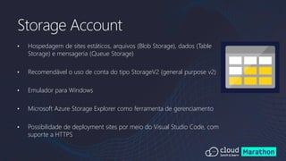 • Hospedagem de sites estáticos, arquivos (Blob Storage), dados (Table
Storage) e mensageria (Queue Storage)
• Recomendável o uso de conta do tipo StorageV2 (general purpose v2)
• Emulador para Windows
• Microsoft Azure Storage Explorer como ferramenta de gerenciamento
• Possibilidade de deployment sites por meio do Visual Studio Code, com
suporte a HTTPS
Storage Account
 