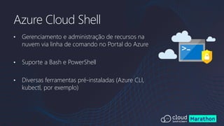 • Gerenciamento e administração de recursos na
nuvem via linha de comando no Portal do Azure
• Suporte a Bash e PowerShell
• Diversas ferramentas pré-instaladas (Azure CLI,
kubectl, por exemplo)
Azure Cloud Shell
 