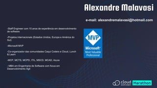 Alexandre Malavasi
e-mail: alexandremalavasi@hotmail.com
-Staff Engineer com 15 anos de experiência em desenvolvimento
de software
-Projetos internacionais (Estados Unidos, Europa e América do
Sul)
-Microsoft MVP
-Co-organizador das comunidades Caqui Coders e Cloud, Lunch
& Learn
-MCP, MCTS, MCPD, ITIL, MSCD, MCAD, Azure
- MBA em Engenharia de Software com focus em
Desenvolvimento Ágil
 