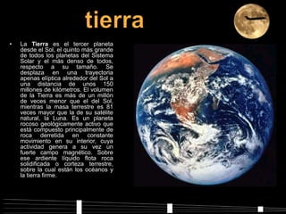 • La Tierra es el tercer planeta
desde el Sol, el quinto más grande
de todos los planetas del Sistema
Solar y el más denso de todos,
respecto a su tamaño. Se
desplaza en una trayectoria
apenas elíptica alrededor del Sol a
una distancia de unos 150
millones de kilómetros. El volumen
de la Tierra es más de un millón
de veces menor que el del Sol,
mientras la masa terrestre es 81
veces mayor que la de su satélite
natural, la Luna. Es un planeta
rocoso geológicamente activo que
está compuesto principalmente de
roca derretida en constante
movimiento en su interior, cuya
actividad genera a su vez un
fuerte campo magnético. Sobre
ese ardiente líquido flota roca
solidificada o corteza terrestre,
sobre la cual están los océanos y
la tierra firme.
 