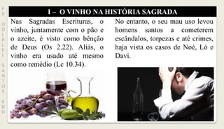 I – O VINHO NA HISTÓRIA SAGRADA
P
R
O
D
I
R
L
E
I
S
A
N
T
O
S
E
B
D
Nas Sagradas Escrituras, o
vinho, juntamente com o pão e
o azeite, é visto como bênção
de Deus (Os 2.22). Aliás, o
vinho era usado até mesmo
como remédio (Lc 10.34).
No entanto, o seu mau uso levou
homens santos a cometerem
escândalos, torpezas e até crimes,
haja vista os casos de Noé, Ló e
Davi.
 