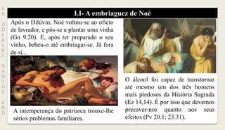 I.I- A embriaguez de Noé
P
R
O
D
I
R
L
E
I
S
A
N
T
O
S
E
B
D
Após o Dilúvio, Noé voltou-se ao ofício
de lavrador, e pôs-se a plantar uma vinha
(Gn 9.20). E, após ter preparado o seu
vinho, bebeu-o até embriagar-se. Já fora
de si...
A intemperança do patriarca trouxe-lhe
sérios problemas familiares.
O álcool foi capaz de transtornar
até mesmo um dos três homens
mais piedosos da História Sagrada
(Ez 14,14). É por isso que devemos
precaver-nos quanto aos seus
efeitos (Pv 20.1; 23.31).
 
