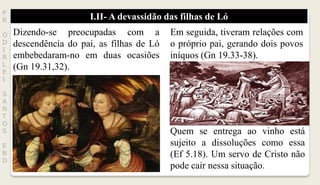 I.II- A devassidão das filhas de LóP
R
O
D
I
R
L
E
I
S
A
N
T
O
S
E
B
D
Dizendo-se preocupadas com a
descendência do pai, as filhas de Ló
embebedaram-no em duas ocasiões
(Gn 19.31,32).
Em seguida, tiveram relações com
o próprio pai, gerando dois povos
iníquos (Gn 19.33-38).
Quem se entrega ao vinho está
sujeito a dissoluções como essa
(Ef 5.18). Um servo de Cristo não
pode cair nessa situação.
 