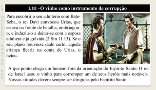 I.III –O vinho como instrumento de corrupção
P
R
O
D
I
R
L
E
I
S
A
N
T
O
S
E
B
D
Para encobrir o seu adultério com Bate-
Seba, o rei Davi convocou Urias, que
estava na frente de batalha, embriagou-
o, e induziu-o a deitar-se com a esposa
adúltera e já grávida (2 Sm 11.13). Se o
seu plano houvesse dado certo, aquela
criança ficaria na conta de Urias, o
heteu.
A que ponto chega um homem fora da orientação do Espírito Santo. O rei
de Israel usou o vinho para corromper um de seus heróis mais notáveis.
Nossas atitudes devem sempre ser dirigidas pelo Espírito Santo.
 