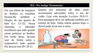 II.I –No Antigo Testamento
P
R
O
D
I
R
L
E
I
S
A
N
T
O
S
E
B
D
Em sua oferta de manjares
ao Senhor, os israelitas
faziam-lhe também a
libação de um quarto de
him (Lv 13.13). Nessa
oferenda, o adorador
reconhecia que tudo quanto
existe pertence ao Senhor.
Em razão disso, deveria
usar de forma santa e
responsável tudo quanto
Ele deixou-nos (Pv 20.1).
Quanto aos ministros do altar, eram
severamente advertidos sobre o uso do
vinho. Leia com atenção Levítico 10.8-11.
Esta passagem deve ser aplicada também aos
crentes de hoje. Tanto ontem quanto hoje, o
álcool pode levar-nos à ruína.
 