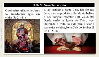 II.II- No Novo TestamentoP
R
O
D
I
R
L
E
I
S
A
N
T
O
S
E
B
D
O primeiro milagre de Jesus
foi transformar água em
vinho (Jo 2.1-11).
E, ao instituir a Santa Ceia, Ele fez uso
desse mesmo produto, a fim de simbolizar
o seu sangue redentor (Mt 26.26-30).
Desde então, a Igreja de Cristo vem
utilizando o fruto da vide para oficiar a
sua maior celebração: a Ceia do Senhor (1
Co 11.23-32).
 