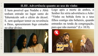 II.III .Advertência quanto ao uso do vinho
P
R
O
D
I
R
L
E
I
S
A
N
T
O
S
E
B
D
É bem possível que Nadabe e Abiú
tenham entrado no lugar santo do
Tabernáculo sob o efeito do álcool.
E, sem qualquer temor ou reverência
a Deus, apresentaram fogo estranho
no altar divino.
Logo após a morte de ambos, o
Senhor fez séria advertência a Arão:
“Vinho ou bebida forte tu e teus
filhos contigo não bebereis, quando
entrardes na tenda da congregação,
para que não morrais” (Lv 10.9).
 