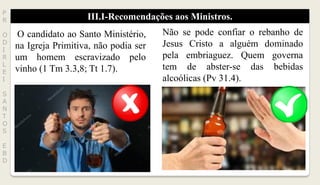 III.I-Recomendações aos Ministros.P
R
O
D
I
R
L
E
I
S
A
N
T
O
S
E
B
D
O candidato ao Santo Ministério,
na Igreja Primitiva, não podia ser
um homem escravizado pelo
vinho (1 Tm 3.3,8; Tt 1.7).
Não se pode confiar o rebanho de
Jesus Cristo a alguém dominado
pela embriaguez. Quem governa
tem de abster-se das bebidas
alcoólicas (Pv 31.4).
 