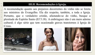 III.II. Recomendações à Igreja.P
R
O
D
I
R
L
E
I
S
A
N
T
O
S
E
B
D
A recomendação quanto aos prejuízos decorrentes do vinho não se limita
aos ministros do Evangelho. Ela diz respeito, também, a toda a Igreja.
Portanto, que o verdadeiro cristão, afastando-se do vinho, busque a
plenitude do Espírito Santo (Ef 5.18). A embriaguez não é um mero adorno
cultural; é algo sério que tem ocasionado graves transtornos à Igreja de
Cristo.
 
