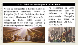 III.III- Ministros usados pelo Espírito Santo.
P
R
O
D
I
R
L
E
I
S
A
N
T
O
S
E
B
D
No dia de Pentecostes, o Espírito Santo foi
generosamente derramado sobre os
discípulos (At 2.1-4). De início, eles foram
tidos como bêbados (At 2.13). Mas, após o
sermão de Pedro, todos vieram a
conscientizar-se de que eles falavam e
operavam no poder de Deus (At 2.40,41).
Na sequência de Atos,
deparamo-nos com os
apóstolos e discípulos
proclamando o Evangelho
sempre no poder do
Espírito Santo (At 4.8,31;
7.55; 13.9,10).
 