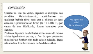 CONCLUSÃO
.
Até a próxima
aula!
Deus Abençoe!
P
R
O
D
I
R
L
E
I
S
A
N
T
O
S
E
B
D
.
Quanto ao uso do vinho, sigamos o exemplo dos
recabitas. Voluntariamente, abstinham-se de
qualquer bebida forte para que a aliança de seus
ancestrais permanecesse firme (Jr 35.6-10). E, por
causa de sua fidelidade, foram honrados pelo
Senhor.
Portanto, fujamos das bebidas alcoólicas e de outros
vícios igualmente graves, a fim de que possamos
ministrar ao Senhor com todo zelo e cuidado. Deus
não mudou. Lembremo-nos de Nadabe e Abiú.
 