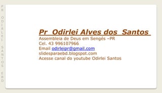 Pr Odirlei Alves dos Santos
Assembleia de Deus em Sengés –PR
Cel. 43 996107966
Email odirleipr@gmail.com
slidesparaebd.blogspot.com
Acesse canal do youtube Odirlei Santos
P
R
O
D
I
R
L
E
I
S
A
N
T
O
S
E
B
D
 