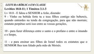 LEITURA BÍBLICA EM CLASSEP
R
O
D
I
R
L
E
I
S
A
N
T
O
S
E
B
D
Levítico 10.8-11; 1 Timóteo 3.1-3
Lv 10.8 - E falou o SENHOR a Arão, dizendo:
9 - Vinho ou bebida forte tu e teus filhos contigo não bebereis,
quando entrardes na tenda da congregação, para que não morrais;
estatuto perpétuo será isso entre as vossas gerações,
10 - para fazer diferença entre o santo e o profano e entre o imundo
e o limpo,
11 - e para ensinar aos filhos de Israel todos os estatutos que o
SENHOR lhes tem falado pela mão de Moisés.
 