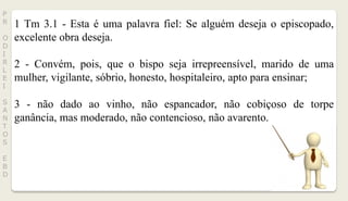 P
R
O
D
I
R
L
E
I
S
A
N
T
O
S
E
B
D
1 Tm 3.1 - Esta é uma palavra fiel: Se alguém deseja o episcopado,
excelente obra deseja.
2 - Convém, pois, que o bispo seja irrepreensível, marido de uma
mulher, vigilante, sóbrio, honesto, hospitaleiro, apto para ensinar;
3 - não dado ao vinho, não espancador, não cobiçoso de torpe
ganância, mas moderado, não contencioso, não avarento.
 