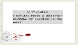 P
R
O
D
I
R
L
E
I
S
A
N
T
O
S
E
B
D
OBJETIVO GERAL
Mostrar que o exercício do ofício divino é
incompatível com o alcoolismo e os maus
costumes.
 