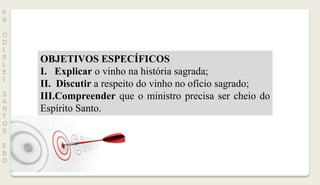 P
R
O
D
I
R
L
E
I
S
A
N
T
O
S
E
B
D
OBJETIVOS ESPECÍFICOS
I. Explicar o vinho na história sagrada;
II. Discutir a respeito do vinho no ofício sagrado;
III.Compreender que o ministro precisa ser cheio do
Espírito Santo.
 