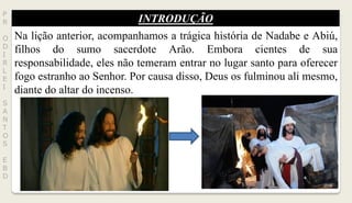 INTRODUÇÃO
P
R
O
D
I
R
L
E
I
S
A
N
T
O
S
E
B
D
Na lição anterior, acompanhamos a trágica história de Nadabe e Abiú,
filhos do sumo sacerdote Arão. Embora cientes de sua
responsabilidade, eles não temeram entrar no lugar santo para oferecer
fogo estranho ao Senhor. Por causa disso, Deus os fulminou ali mesmo,
diante do altar do incenso.
 
