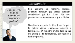 INTRODUÇÃO
P
R
O
D
I
R
L
E
I
S
A
N
T
O
S
E
B
D
O que os levou
a agir de
maneira tão
irreverente e
profana?
Pelo contexto da narrativa sagrada,
podemos concluir que ambos estavam
embriagados (cf. Lv 10.8,9). Por isso,
profanaram insolentemente a glória divina.
Guardemo-nos, pois, do álcool, das drogas e
de outros vícios igualmente nocivos e
destruidores. O ministro cristão tem de ser
um exemplo de temperança, sobriedade e
domínio próprio.
 