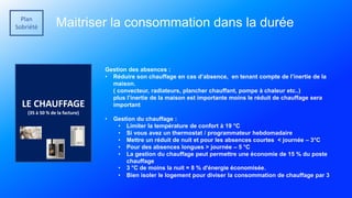 Plan
Sobriété Maitriser la consommation dans la durée
LE CHAUFFAGE
(35 à 50 % de la facture)
Gestion des absences :
• Réduire son chauffage en cas d’absence, en tenant compte de l’inertie de la
maison.
( convecteur, radiateurs, plancher chauffant, pompe à chaleur etc..)
plus l’inertie de la maison est importante moins le réduit de chauffage sera
important
• Gestion du chauffage :
• Limiter la température de confort à 19 °C
• Si vous avez un thermostat / programmateur hebdomadaire
• Mettre un réduit de nuit et pour les absences courtes < journée – 3°C
• Pour des absences longues > journée – 5 °C
• La gestion du chauffage peut permettre une économie de 15 % du poste
chauffage
• 3 °C de moins la nuit = 8 % d'énergie économisée.
• Bien isoler le logement pour diviser la consommation de chauffage par 3
 