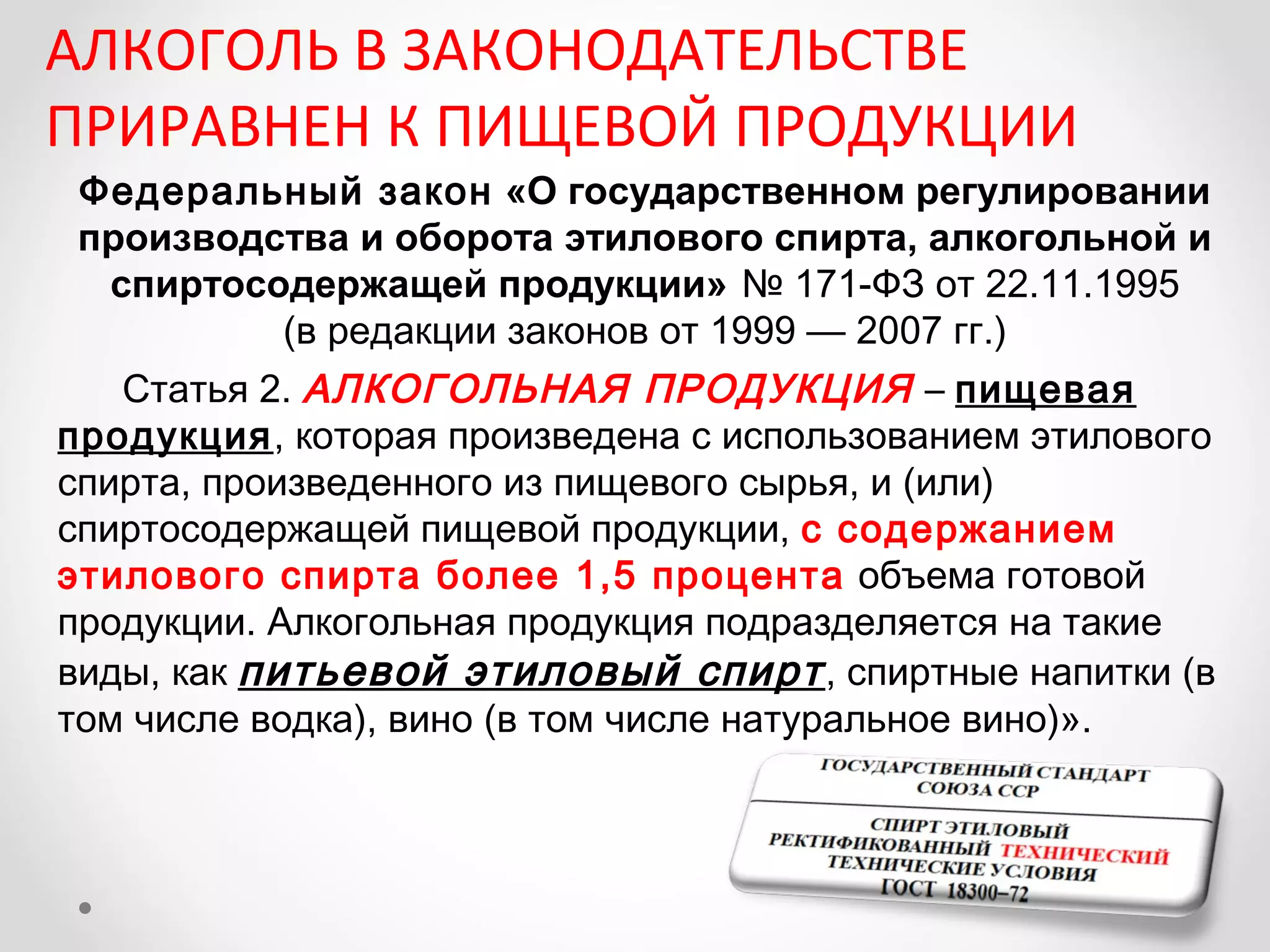 АЛКОГОЛЬ В ЗАКОНОДАТЕЛЬСТВЕ
ПРИРАВНЕН К ПИЩЕВОЙ ПРОДУКЦИИ
Федеральный закон «О государственном регулировании
производства и оборота этилового спирта, алкогольной и
 спиртосодержащей продукции» № 171-ФЗ от 22.11.1995
         (в редакции законов от 1999 — 2007 гг.)
   Статья 2. АЛКОГОЛЬНАЯ ПРОДУКЦИЯ – пищевая
продукция, которая произведена с использованием этилового
спирта, произведенного из пищевого сырья, и (или)
спиртосодержащей пищевой продукции, с содержанием
этилового спирта более 1,5 процента объема готовой
продукции. Алкогольная продукция подразделяется на такие
виды, как питьевой этиловый спирт , спиртные напитки (в
том числе водка), вино (в том числе натуральное вино)».
 