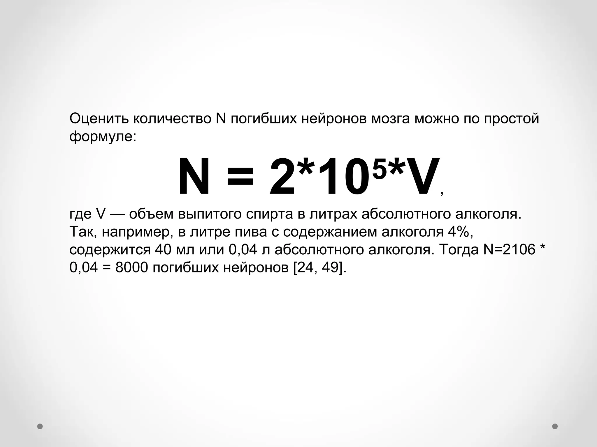 Оценить количество N погибших нейронов мозга можно по простой
формуле:


              N = 2*10 *V               5
                                                 ,
где V — объем выпитого спирта в литрах абсолютного алкоголя.
Так, например, в литре пива с содержанием алкоголя 4%,
содержится 40 мл или 0,04 л абсолютного алкоголя. Тогда N=2106 *
0,04 = 8000 погибших нейронов [24, 49].
 