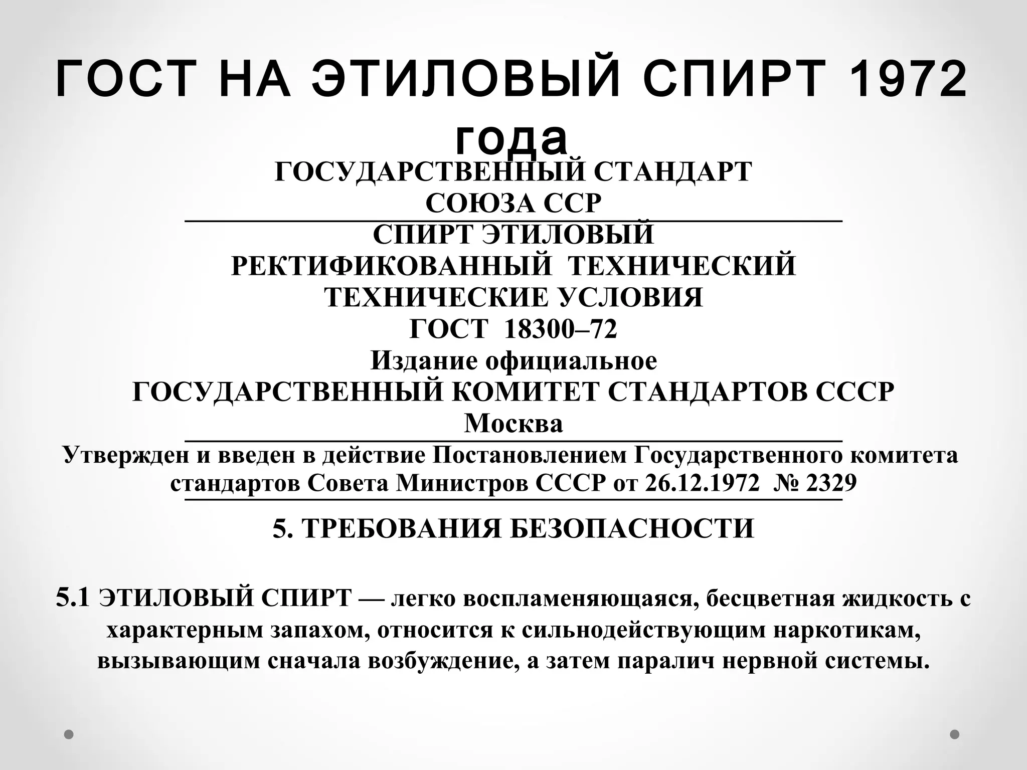 ГОСТ НА ЭТИЛОВЫЙ СПИРТ 1972
            года
            ГОСУДАРСТВЕННЫЙ СТАНДАРТ
                     СОЮЗА ССР
        ———————————————————————
                  СПИРТ ЭТИЛОВЫЙ
          РЕКТИФИКОВАННЫЙ ТЕХНИЧЕСКИЙ
               ТЕХНИЧЕСКИЕ УСЛОВИЯ
                    ГОСТ 18300–72
                 Издание официальное
     ГОСУДАРСТВЕННЫЙ КОМИТЕТ СТАНДАРТОВ СССР
                       Москва
        ———————————————————————
Утвержден и введен в действие Постановлением Государственного комитета
        стандартов Совета Министров СССР от 26.12.1972 № 2329
         ———————————————————————
            5. ТРЕБОВАНИЯ БЕЗОПАСНОСТИ

5.1 ЭТИЛОВЫЙ СПИРТ — легко воспламеняющаяся, бесцветная жидкость с
   характерным запахом, относится к сильнодействующим наркотикам,
  вызывающим сначала возбуждение, а затем паралич нервной системы.
 