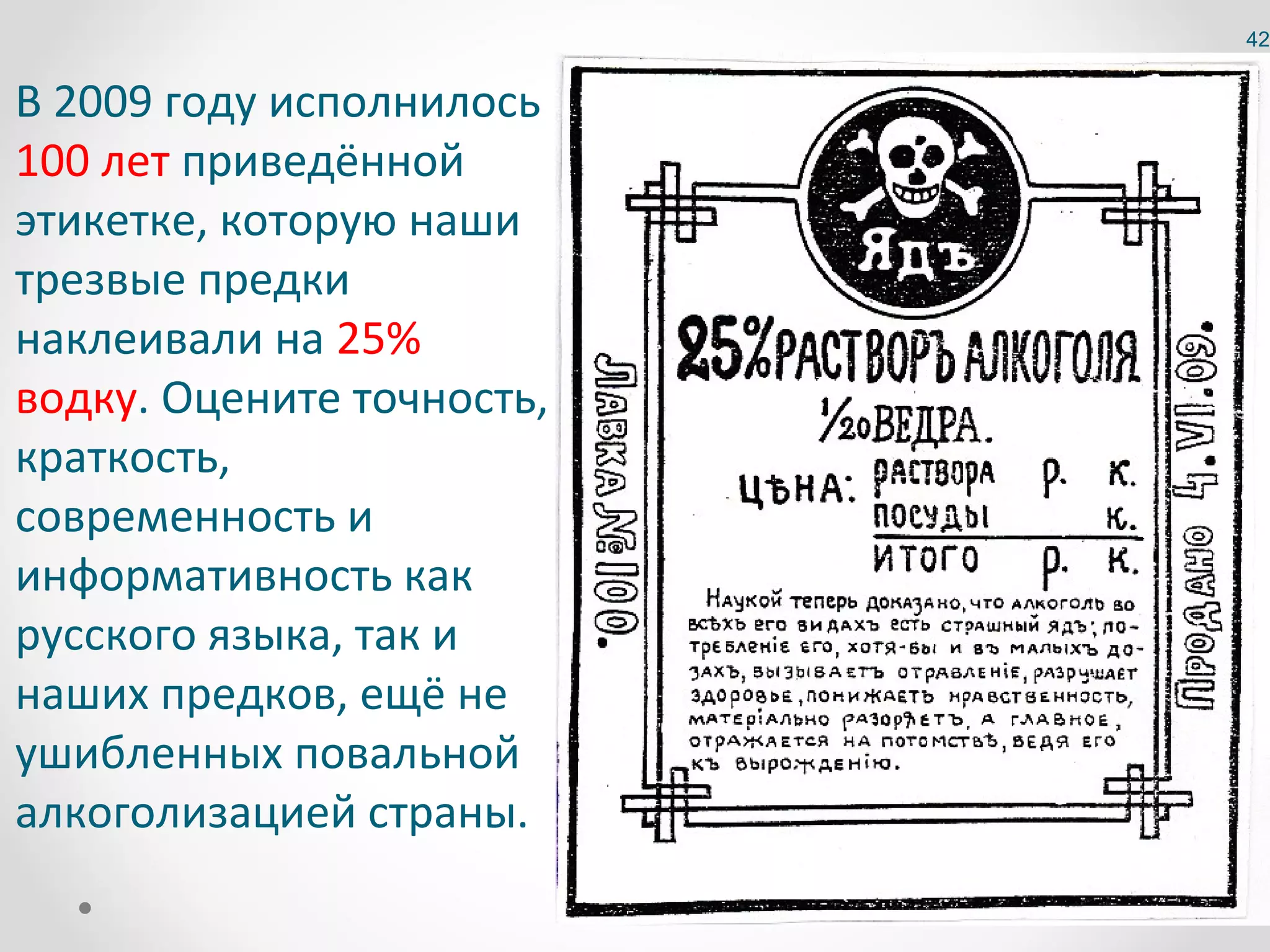 42


В 2009 году исполнилось
100 лет приведённой
этикетке, которую наши
трезвые предки
наклеивали на 25%
водку. Оцените точность,
краткость,
современность и
информативность как
русского языка, так и
наших предков, ещё не
ушибленных повальной
алкоголизацией страны.
 