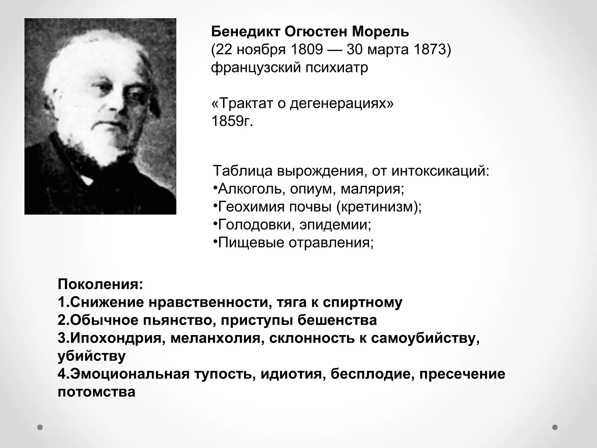 Бенедикт Огюстен Морель
                  (22 ноября 1809 — 30 марта 1873)
                  французский психиатр

                  «Трактат о дегенерациях»
                  1859г.


                   Таблица вырождения, от интоксикаций:
                   •Алкоголь, опиум, малярия;
                   •Геохимия почвы (кретинизм);
                   •Голодовки, эпидемии;
                   •Пищевые отравления;

Поколения:
1.Снижение нравственности, тяга к спиртному
2.Обычное пьянство, приступы бешенства
3.Ипохондрия, меланхолия, склонность к самоубийству,
убийству
4.Эмоциональная тупость, идиотия, бесплодие, пресечение
потомства
 
