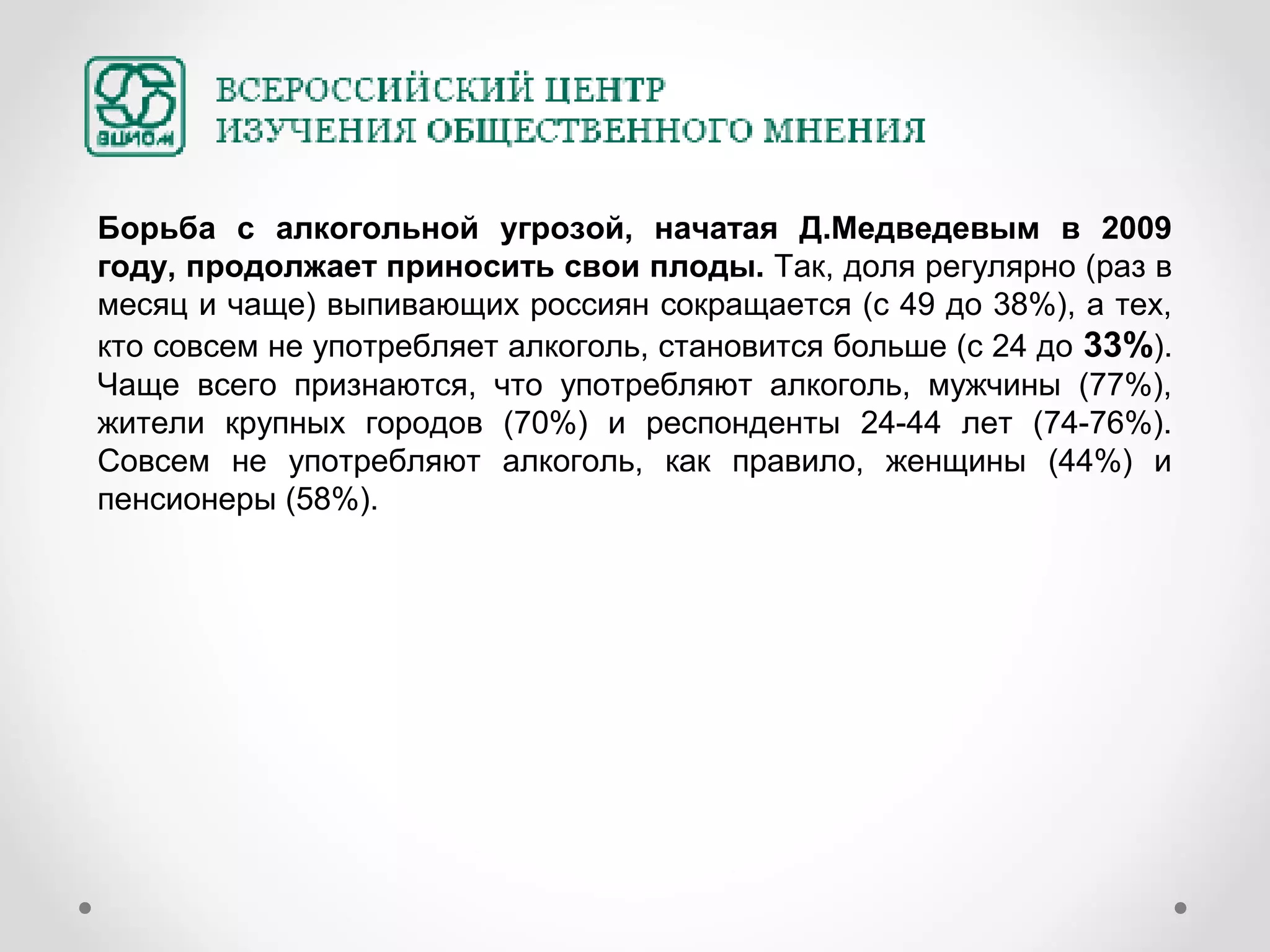 Борьба с алкогольной угрозой, начатая Д.Медведевым в 2009
году, продолжает приносить свои плоды. Так, доля регулярно (раз в
месяц и чаще) выпивающих россиян сокращается (с 49 до 38%), а тех,
кто совсем не употребляет алкоголь, становится больше (с 24 до 33%).
Чаще всего признаются, что употребляют алкоголь, мужчины (77%),
жители крупных городов (70%) и респонденты 24-44 лет (74-76%).
Совсем не употребляют алкоголь, как правило, женщины (44%) и
пенсионеры (58%).
 