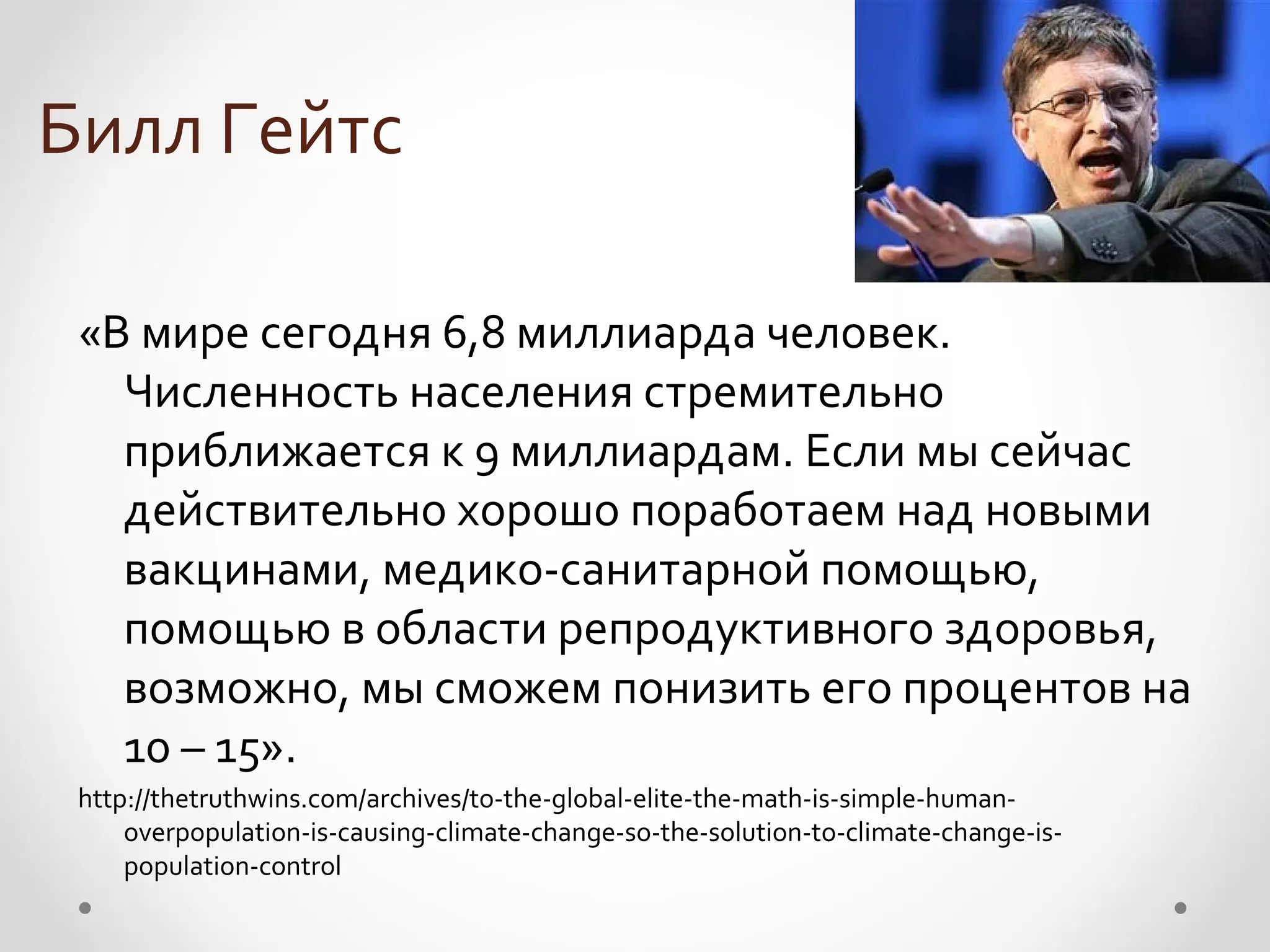 Билл Гейтс

 «В мире сегодня 6,8 миллиарда человек.
   Численность населения стремительно
   приближается к 9 миллиардам. Если мы сейчас
   действительно хорошо поработаем над новыми
   вакцинами, медико-санитарной помощью,
   помощью в области репродуктивного здоровья,
   возможно, мы сможем понизить его процентов на
   10 – 15».
 http://thetruthwins.com/archives/to-the-global-elite-the-math-is-simple-human-
     overpopulation-is-causing-climate-change-so-the-solution-to-climate-change-is-
     population-control
 
