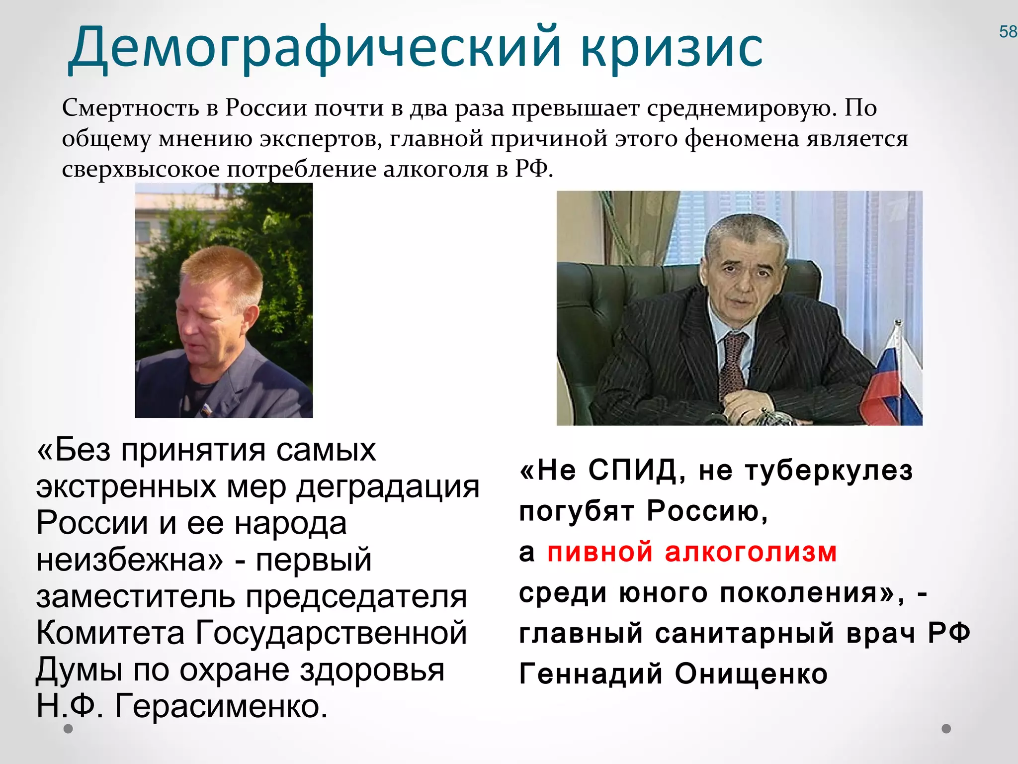 Демографический кризис                                              58



 Смертность в России почти в два раза превышает среднемировую. По
 общему мнению экспертов, главной причиной этого феномена является
 сверхвысокое потребление алкоголя в РФ.




«Без принятия самых
                                    «Не СПИД, не туберкулез
экстренных мер деградация
России и ее народа                  погубят Россию,
неизбежна» - первый                 а пивной алкоголизм
заместитель председателя            среди юного поколения», -
Комитета Государственной            главный санитарный врач РФ
Думы по охране здоровья             Геннадий Онищенко
Н.Ф. Герасименко.
 