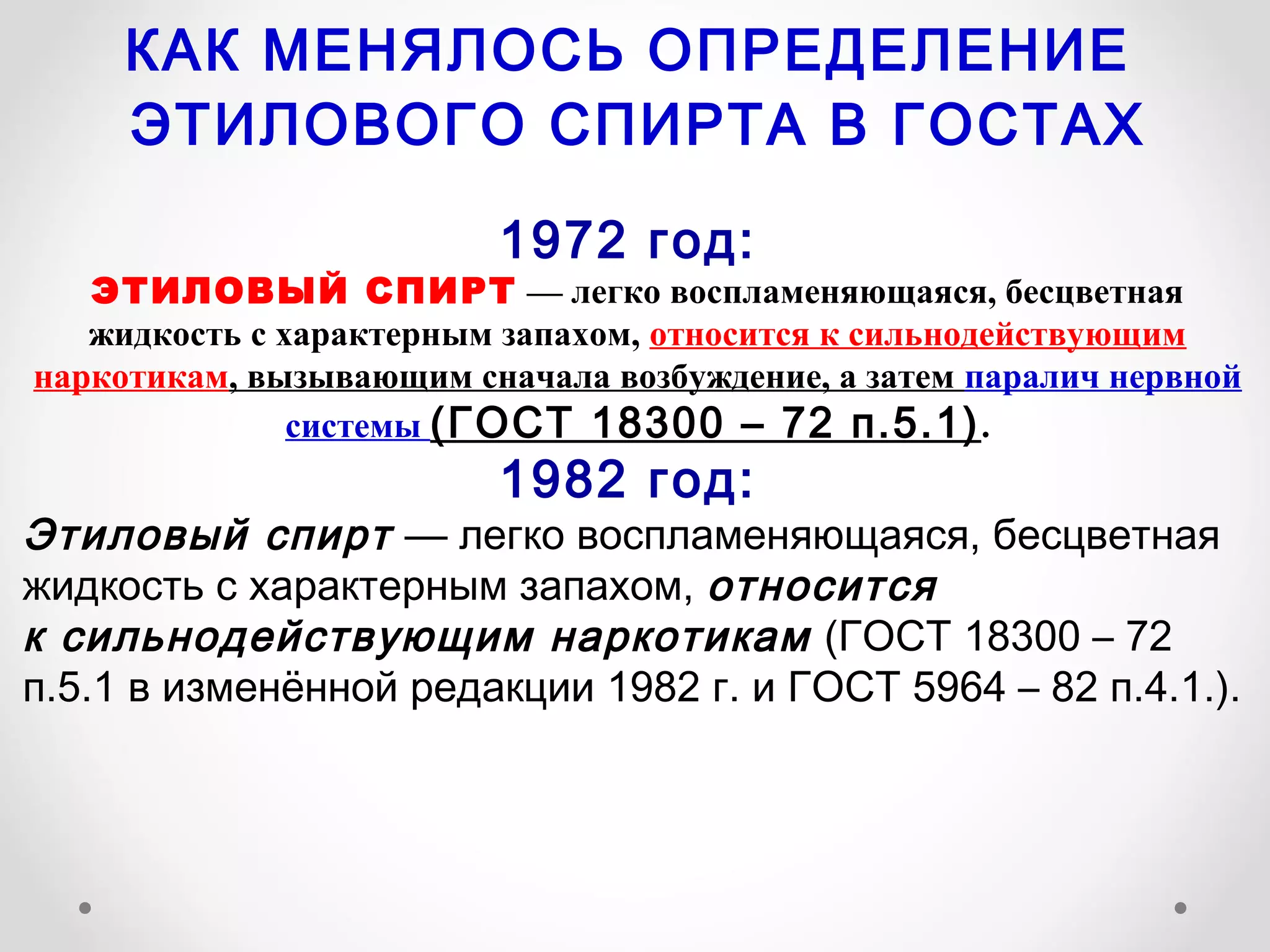 КАК МЕНЯЛОСЬ ОПРЕДЕЛЕНИЕ
     ЭТИЛОВОГО СПИРТА В ГОСТАХ

                         1972 год:
   ЭТИЛОВЫЙ СПИРТ — легко воспламеняющаяся, бесцветная
   жидкость с характерным запахом, относится к сильнодействующим
наркотикам, вызывающим сначала возбуждение, а затем паралич нервной
               системы (ГОСТ 18300 – 72 п.5.1) .
                         1982 год:
Этиловый спирт — легко воспламеняющаяся, бесцветная
жидкость с характерным запахом, относится
к сильнодействующим наркотикам (ГОСТ 18300 – 72
п.5.1 в изменённой редакции 1982 г. и ГОСТ 5964 – 82 п.4.1.).
 