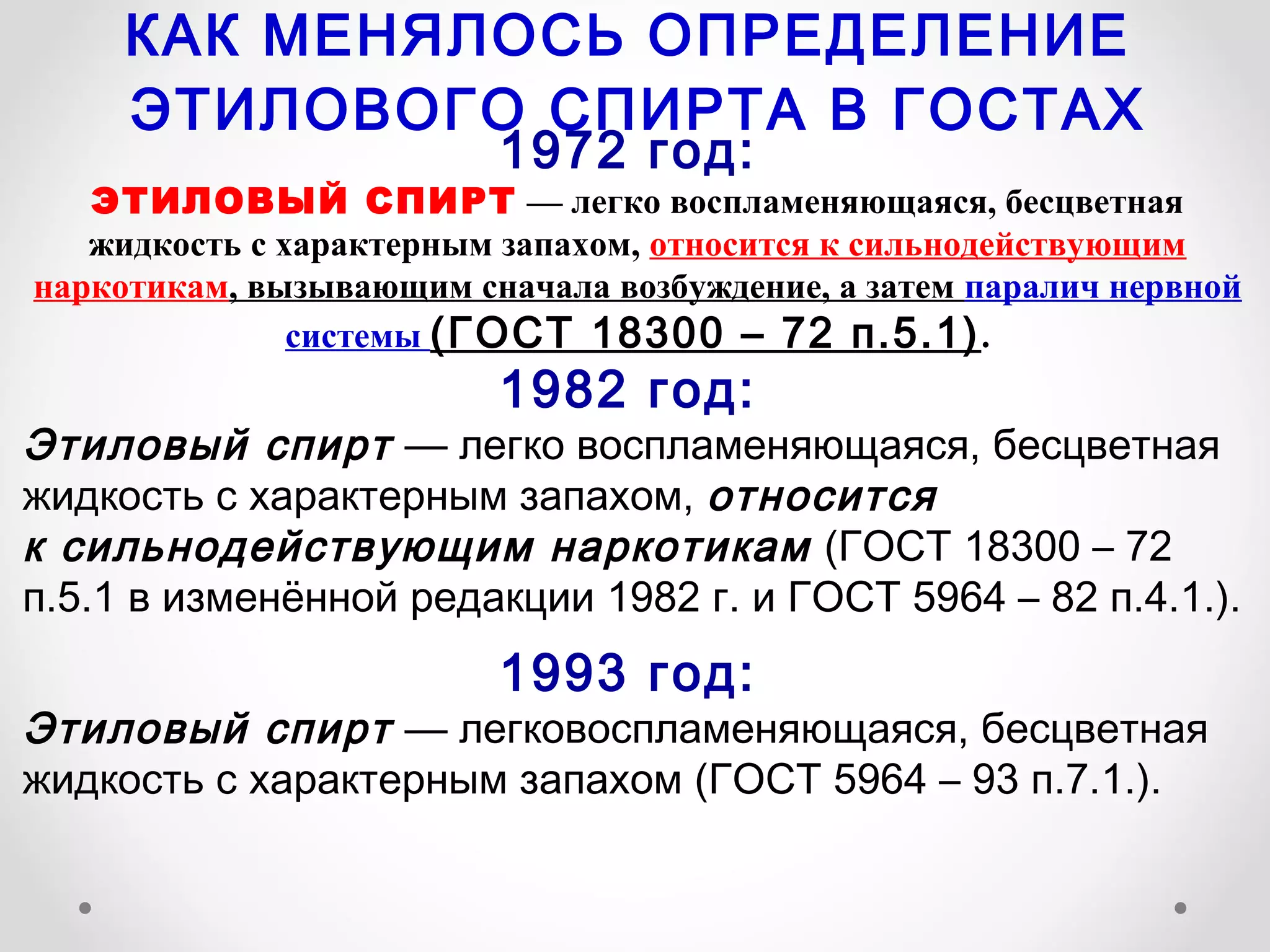 КАК МЕНЯЛОСЬ ОПРЕДЕЛЕНИЕ
     ЭТИЛОВОГО СПИРТА В ГОСТАХ
                         1972 год:
   ЭТИЛОВЫЙ СПИРТ — легко воспламеняющаяся, бесцветная
   жидкость с характерным запахом, относится к сильнодействующим
наркотикам, вызывающим сначала возбуждение, а затем паралич нервной
               системы (ГОСТ 18300 – 72 п.5.1) .
                         1982 год:
Этиловый спирт — легко воспламеняющаяся, бесцветная
жидкость с характерным запахом, относится
к сильнодействующим наркотикам (ГОСТ 18300 – 72
п.5.1 в изменённой редакции 1982 г. и ГОСТ 5964 – 82 п.4.1.).
                         1993 год:
Этиловый спирт — легковоспламеняющаяся, бесцветная
жидкость с характерным запахом (ГОСТ 5964 – 93 п.7.1.).
 