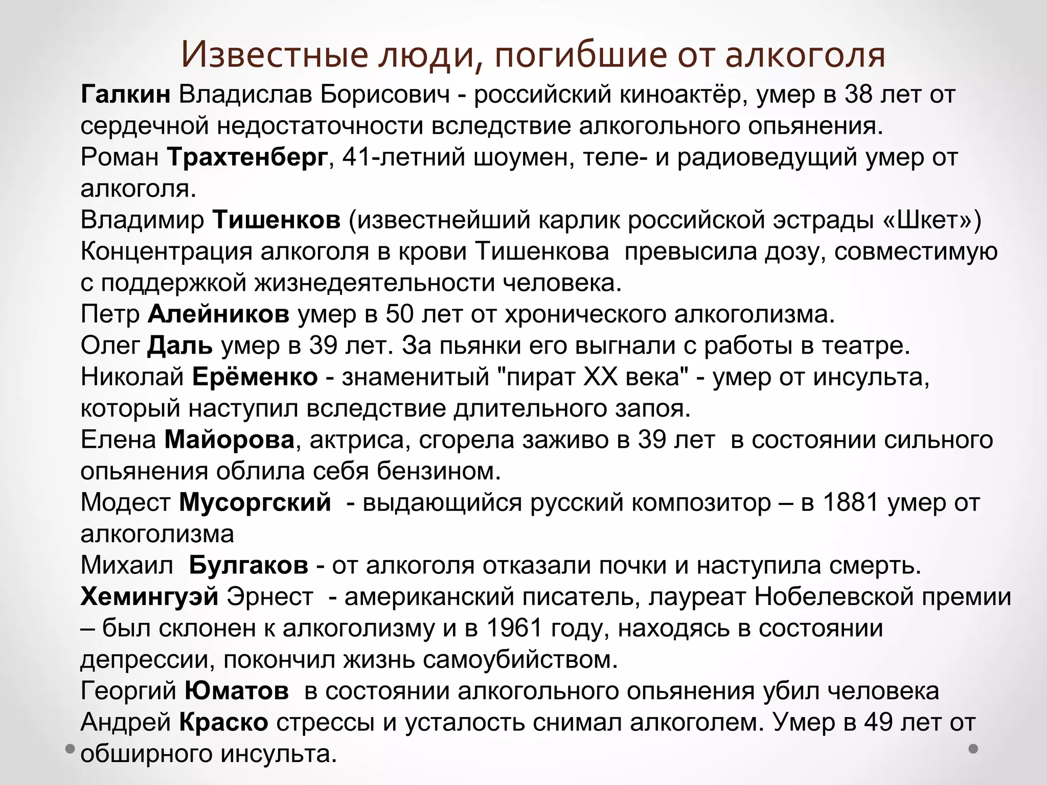 Известные люди, погибшие от алкоголя
Галкин Владислав Борисович - российский киноактёр, умер в 38 лет от
сердечной недостаточности вследствие алкогольного опьянения.
Роман Трахтенберг, 41-летний шоумен, теле- и радиоведущий умер от
алкоголя.
Владимир Тишенков (известнейший карлик российской эстрады «Шкет»)
Концентрация алкоголя в крови Тишенкова превысила дозу, совместимую
с поддержкой жизнедеятельности человека.
Петр Алейников умер в 50 лет от хронического алкоголизма.
Олег Даль умер в 39 лет. За пьянки его выгнали с работы в театре.
Николай Ерёменко - знаменитый "пират ХХ века" - умер от инсульта,
который наступил вследствие длительного запоя.
Елена Майорова, актриса, сгорела заживо в 39 лет в состоянии сильного
опьянения облила себя бензином.
Модест Мусоргский - выдающийся русский композитор – в 1881 умер от
алкоголизма
Михаил Булгаков - от алкоголя отказали почки и наступила смерть.
Хемингуэй Эрнест - американский писатель, лауреат Нобелевской премии
– был склонен к алкоголизму и в 1961 году, находясь в состоянии
депрессии, покончил жизнь самоубийством.
Георгий Юматов в состоянии алкогольного опьянения убил человека
Андрей Краско стрессы и усталость снимал алкоголем. Умер в 49 лет от
обширного инсульта.
 