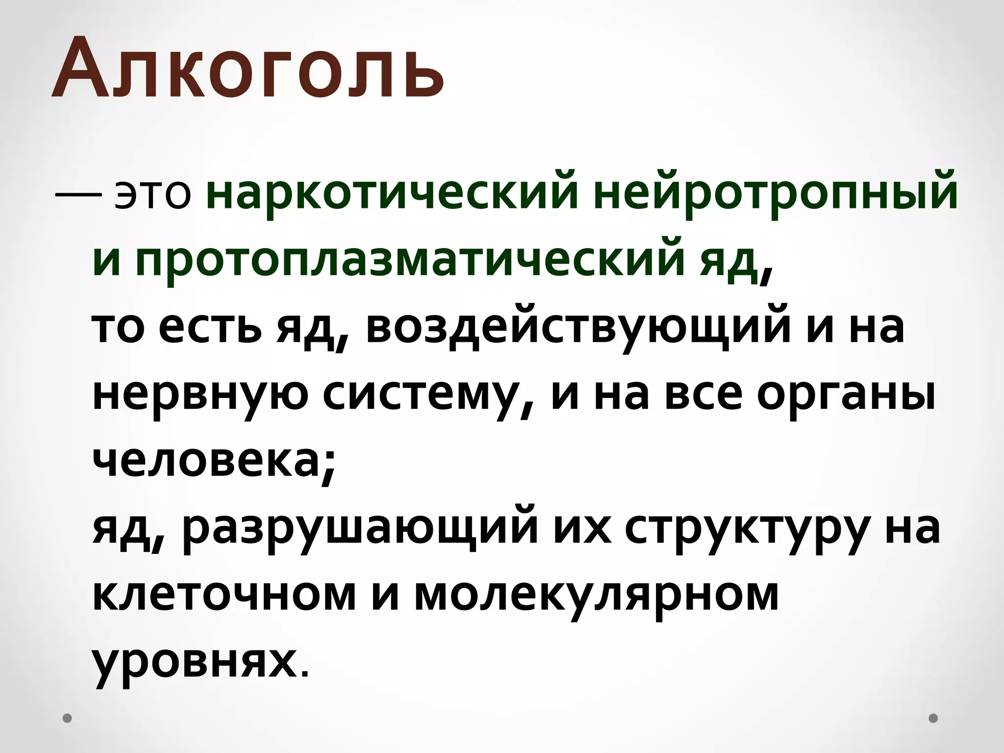 Алкоголь
— это наркотический нейротропный
 и протоплазматический яд,
 то есть яд, воздействующий и на
 нервную систему, и на все органы
 человека;
 яд, разрушающий их структуру на
 клеточном и молекулярном
 уровнях.
 