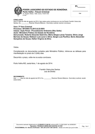 PODER JUDICIÁRIO DO ESTADO DE RONDÔNIA
Porto Velho - Fórum Criminal
Av. Rogério Weber, 1928, Centro, 76.801-030
e-mail:
Fl.______
_________________________
Cad.
Documento assinado digitalmente em 01/08/2014 12:00:30 conforme MP nº 2.200-2/2001 de 24/08/2001.
Signatário: FRANKLIN VIEIRA DOS SANTOS:1011561
PVH3CRIMINAL-18 - Número Verificador: 1501.2013.0157.1001.424152 - Validar em www.tjro.jus.br/adoc
Pág. 1 de 1
CONCLUSÃO
Aos 01 dias do mês de agosto de 2014, faço estes autos conclusos ao Juiz de Direito Franklin Vieira dos
Santos. Eu, _________ Rosimar Oliveira Melocra - Escrivã(o) Judicial, escrevi conclusos.
Vara: 3ª Vara Criminal
Processo: 0015503-73.2013.8.22.0501
Classe: Ação Penal - Procedimento Ordinário (Réu Solto)
Autor: Ministério Público do Estado de Rondônia
Denunciado: Roberto Eduardo Sobrinho; Mário Sérgio Leiras Teixeira; Silvio Jorge
Barroso de Souza; Klebson Luiz Lavor e Silva; Sergio Luiz Pacifico; Boris Alexander
Gonçalves de Souza; Hellen Virginia da Silva
Vistos.
Considerando os documentos juntados pelo Ministério Público, intime-se as defesas para
manifestação no prazo de 3 (três) dias.
Decorrido o prazo, volte-me os autos conclusos.
Porto Velho-RO, sexta-feira, 1 de agosto de 2014.
Franklin Vieira dos Santos
Juiz de Direito
RECEBIMENTO
Aos ____ dias do mês de agosto de 2014. Eu, _________ Rosimar Oliveira Melocra - Escrivã(o) Judicial, recebi
estes autos.
 