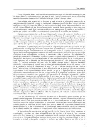 Jon Sobrino
La opción por los pobres, en el tratamiento sistemático que aquí se le ha dado, es una opción por
los pobres reales, socio-económicos, para que dejen de serlo. Esta opción es necesaria para la fe cristiana y
es también importante para concretar cristianamente lo que es Dios, Cristo y la Iglesia.
Este enfoque suele ser criticado o, al menos, se suele avisar de su peligrosidad pues con ello se
operaría una reducción de la fe cristiana -y si así fuera la crítica estaría justificada-. Pero creemos más bien
que lo que opera la opción por los pobres es una concentración desde la cual puede desarrollarse el todo
de la fe cristiana. El todo a lo que siempre hay que tender no puede abarcarse en directo, sino -consciente
o inconscientemente- desde algún punto de partida; y según sea este punto de partida, así será también el
camino que conduce a la totalidad y, normalmente, la comprensión de la totalidad que se alcanza.
Hablamos de concentración y no de reducción porque los pobres y la opción por ellos llevan en sí
mismos siempre un más. Los pobres son más que pobres; la liberación de su pobreza lleva a un más de
liberación. La opción por los pobres introduce en un proceso con una dinámica que lleva al más, si no se la
detiene voluntarista o pecaminosamente; abre a la trascendencia. La opción por los pobres, si se le deja dar
de sí lo que exige y posibilita, es también una forma de caminar hacia la trascendencia; y en el mundo
actual la forma más urgente, histórica y éticamente, y la más afín a la revelación bíblica de Dios
Analicemos, en primer lugar, el más que existe en los pobres por quienes hay que optar; más que
permanece en la historia porque el definitivo reino de Dios no les ha llegado. Lo queremos mostrar con la
fenomenología del pan, como símbolo de la vida de los pobres. El pan es lo que los pobres necesitan y la
opción debe comenzar por proporcionarles ese pan. Pero, una vez y en la medida en que haya pan, surge
la exigencia a que sea compartido -lo ético y lo comunitario-, surge la tentación a no compartirlo -el
pecado- y la necesidad de celebrarlo por el gozo que produce. El pan conseguido por unos es en sí mismo
una pregunta por el pan de otros, de otros grupos, de otras comunidades; por el pan de todo un pueblo -y
surge la pregunta por la liberación que los mismos pobres deben llevar a cabo para que haya pan para
todos-. Y, entonces, conseguir pan para todo un pueblo significa práctica, reflexión, ideologías
funcionales, riesgos, amenazas. Y puede surgir la exigencia de arriesgar hasta la propia vida para que el pan
no se convierta en símbolo de egoísmo sino de amor. Y el pan es más que pan y es más que exigencia
ética. Y así se celebra -en Centroamérica- la fiesta del maíz; y los que se juntan no sólo comen y reparten
fraternalmente el pan, sino que cantan y recitan poemas, y el pan se va abriendo al arte y a la cultura. Y
nada de esto acaece mecánicamente, sino que en cada estadio de la realidad del pan, aparece la necesidad
de espíritu: espíritu comunitario para compartir y celebrar, espíritu de valentía para luchar por él y espíritu
de fortaleza para mantenerse en esa lucha; espíritu de amor para que sea el pan de otros; espíritu de
reconciliación para que el conflicto y la lucha por el pan no enturbie la utopía de la fraternidad universal. Y
la buena noticia del pan lleva a agradecer al Dios que lo ha hecho, a confesarlo como el verdadero Dios de
la vida, o puede llevar a la pregunta de por qué permite que no haya pan para todos. Lleva a comprender a
aquel que multiplicó los panes, a confesarlo como el hermano mayor y el mediador, y a preguntarse
también por qué lo mataron. Lleva a sentirse Iglesia cuando el cuerpo eclesial se desvive por el pan de los
pobres o a cuestionarse cuando ocurre lo contrario. Lleva también a preguntarse si hay algo más que pan,
el pan de la palabra, un pan del espíritu, necesario y buena noticia también incluso cuando falta el pan
material; a preguntarse si al final de la historia habrá pan para todos, si la verdadera y universal fraternidad
será una realidad, si Dios será todo en todos.
Con esta fenomenología, sea cual fuere la fortuna de su descripción, quiere recalcarse que los
pobres son más que pobres. No se afirma esto para quitar necesidad y urgencia a su necesidad de pan, a su
liberación histórica, sino para mostrar que desde ahí se va desdoblando en más su propia realidad. La
liberación integral -tal como se ha formulado en terminología abstracta y poco dicente- viene exigida por
la misma realidad de los pobres. No haya miedo, pues, a que la opción por los pobres se concentre en un
primer momento en lo que los pobres tienen de pobres reales, socio-económicos. En ellos se concentra,
no se reduce la realidad; y se concentra de tal modo que la misma realidad se va desdoblando en más.
Y algo análogo hay que decir de quienes hacen la opción. Esta es, en un primer momento, la
respuesta ética y práxica a una exigencia inacallable, pero que introduce en la misma fe. En y a través de
esa opción, el ser humano se ve confrontado radicalmente con la esperanza y el amor. La opción puede
convertirse en óptima posibilidad de responder positivamente a estas dos cuestiones últimas o, por el
contrario, en retirada y desengaño. La opción es un hacer que pudiera degenerar en hybris o, por el
11
 
