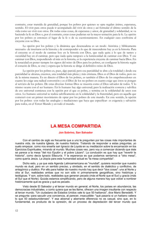 contrario, estar transida de gratuidad, porque los pobres por quienes se opta regalan ánimo, esperanza,
sentido. El vivir para otros puede ir acompañado del vivir de otros y así formular el último sentido de la
vida como un vivir con otros. De todas estas cosas, de esperanza y amor, de gratuidad y solidaridad, se va
haciendo la fe en Dios o, por el contrario, estas cosas pudieran ser la mayor tentación para la fe. La opción
por los pobres es entonces el lugar de la fe o de su cuestionamiento. En cualquier caso confronta al
creyente con su Dios.
La opción por los pobres y la dinámica que desencadena es un modo -histórica y bíblicamente
necesario- de insertarse en la historia y de corresponder a lo que de trascendente hay ya en la historia. Para
el creyente es el modo de caminar hoy en la historia con Dios, que nada quita a lo que de tanteo y
oscuridad hay en el caminar, pero que nada quita tampoco a la luminosidad de caminar con Dios. Y ese
caminar con Dios, respondiendo al más en la historia, es la experiencia creyente de caminar hacia Dios. En
la tenacidad en poner siempre los signos del reino de Dios para los pobres, en configurar la historia según
el corazón de Dios, se cree y espera que la historia se dirige al definitivo reino de Dios.
La opción por los pobres es, pues, algo parcial; pero esa parcialidad se abre a la totalidad y desde esa
parcialidad se alcanza, creemos, una totalidad más plena y más cristiana. Dios es el Dios de todos, pero no
de la misma manera. Es en directo el Dios de los pobres, es también el Dios de los empobrecedores en
cuanto les exige una radical conversión y es el Dios de los no-pobres en cuanto exige que éstos se pongan
al servicio de los pobres. De estas diversas formas Dios se muestra como el Dios salvador de todos. Y lo
mismo ocurre con el ser humano. En lo humano hay algo universal; pero la realización correcta y salvífica
de eso universal comienza con la opción por el que es pobre, y termina en la solidaridad de unos con
otros. Lo humano universal se realiza salvíficamente en la solidaridad y la fraternidad, pero en aquella que
comenzó con un primer movimiento de optar por los pobres de este mundo. En este sentido, la opción
por los pobres -con todas las analogías y mediaciones que haya que especificar- es exigencia y salvación
para todos, en el Tercer Mundo y en todo el mundo.
LA MESA COMPARTIDA
Jon Sobrino, San Salvador
Con el cambio de siglo es frecuente que a uno le pregunten por las cosas más importantes de
nuestra vida, de nuestra Iglesia, de nuestra historia. Tratando de responder a estas preguntas, yo
suelo empezar, como nos enseña san Ignacio de Loyola en su meditación sobre la encarnación en los
Ejercicios Espirituales, mirando al mundo. Muchas cosas veo, pero voy a comenzar diciendo que éste
se parece a la mesa "del rico Epulón y el pobre Lázaro". La conclusión es que hay que "revertir la
historia", como decía Ignacio Ellacuría. Y la esperanza es que podamos sentarnos a "otra mesa",
como quería Jesús. La utopía para esta humanidad actual es "la mesa compartida".
Dicho esto, y ya que esta Agenda Latinoamericana es "mundial", quisiera recordar que nuestro
mundo es dual, pero en un sentido preciso, y olvidado, en el sentido de dialéctico y conflictivo, de
antagónico y duélico. Por ello para hablar de nuestro mundo hay que decir "dos cosas": una al Norte y
otra al Sur, realidades ambas que no son sólo ni primariamente geográficas, sino históricas y
teológicas. Y son, sobre todo, realidades que generan pecado (más el Norte que el Sur) y gracia (más
el Sur que el Norte). Quizás estamos simplificando, pero de alguna manera hay que volver a nombrar
históricamente qué es gracia y qué es pecado.
Visto desde El Salvador y el tercer mundo en general, el Norte, los países en abundancia, las
democracias industriales, o como quiera que se les llame, ofrecen una imagen insultante con respecto
al tercer mundo. "Un ciudadano de Estados Unidos vale lo que 50 haitianos", dice Mario Benedetti. Y
se pregunta -para sacudir una conciencia, al parecer, insacudible- "qué pasaría si un haitiano valiera
lo que 50 estadounidenses". Y esa abismal y aberrante diferencia no es casual, sino que, en lo
fundamental, es producto de la opresión, de un proceso de depredación del tercer mundo que
12
 